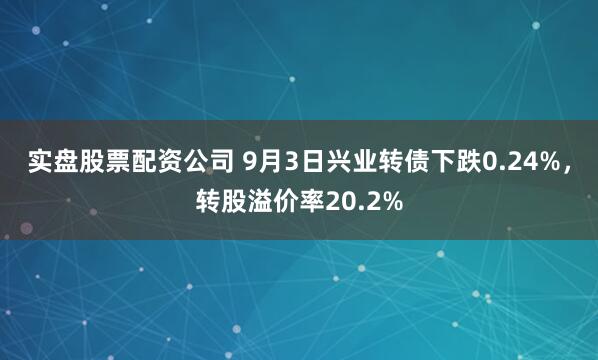 实盘股票配资公司 9月3日兴业转债下跌0.24%，转股溢价率20.2%