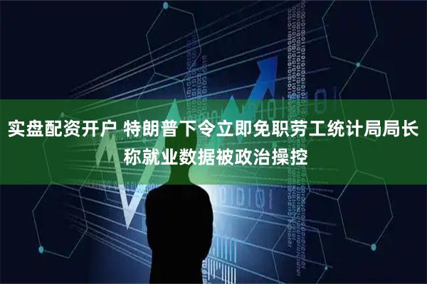 实盘配资开户 特朗普下令立即免职劳工统计局局长 称就业数据被政治操控