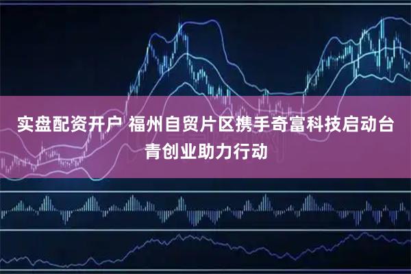 实盘配资开户 福州自贸片区携手奇富科技启动台青创业助力行动