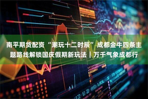 南平期货配资 “潮玩十二时辰” 成都金牛四条主题路线解锁国庆假期新玩法｜万千气象成都行