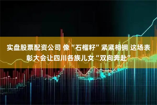 实盘股票配资公司 像“石榴籽”紧紧相拥 这场表彰大会让四川各族儿女“双向奔赴”