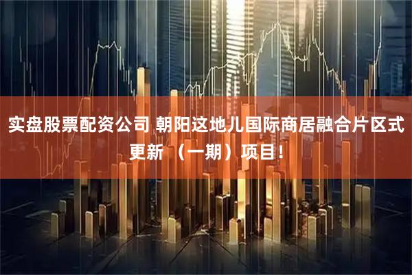 实盘股票配资公司 朝阳这地儿国际商居融合片区式更新 （一期）项目！