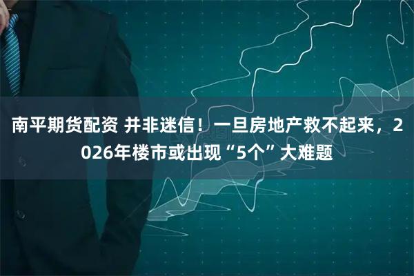 南平期货配资 并非迷信！一旦房地产救不起来，2026年楼市或出现“5个”大难题