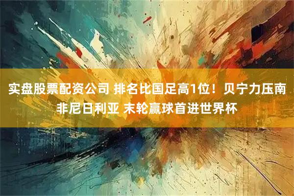 实盘股票配资公司 排名比国足高1位！贝宁力压南非尼日利亚 末轮赢球首进世界杯