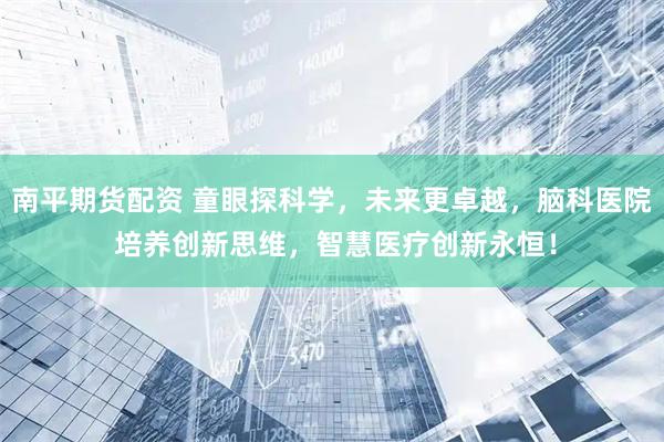 南平期货配资 童眼探科学，未来更卓越，脑科医院 培养创新思维，智慧医疗创新永恒！