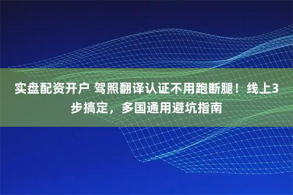 实盘配资开户 驾照翻译认证不用跑断腿！线上3步搞定，多国通用避坑指南