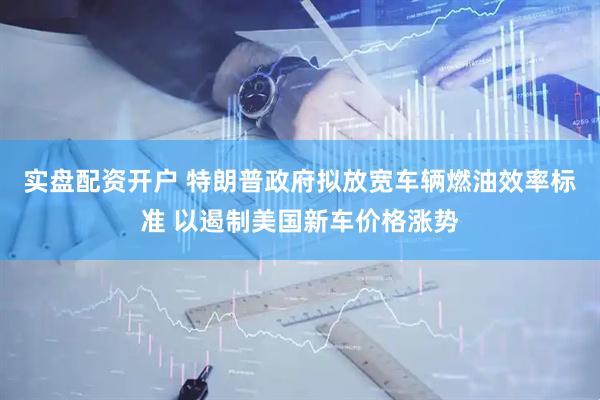 实盘配资开户 特朗普政府拟放宽车辆燃油效率标准 以遏制美国新车价格涨势
