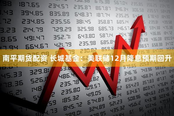 南平期货配资 长城基金：美联储12月降息预期回升