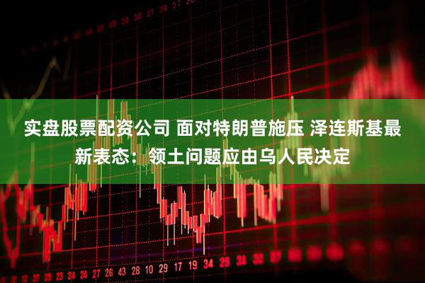 实盘股票配资公司 面对特朗普施压 泽连斯基最新表态：领土问题应由乌人民决定