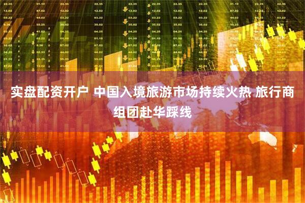 实盘配资开户 中国入境旅游市场持续火热 旅行商组团赴华踩线