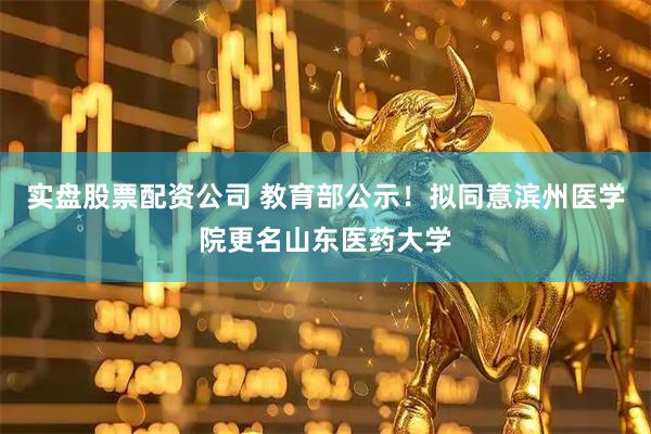 实盘股票配资公司 教育部公示！拟同意滨州医学院更名山东医药大学