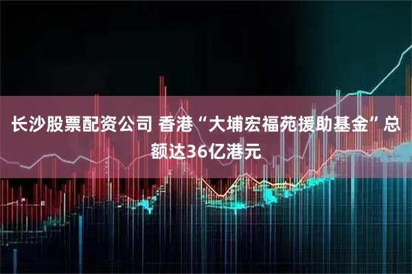 长沙股票配资公司 香港“大埔宏福苑援助基金”总额达36亿港元
