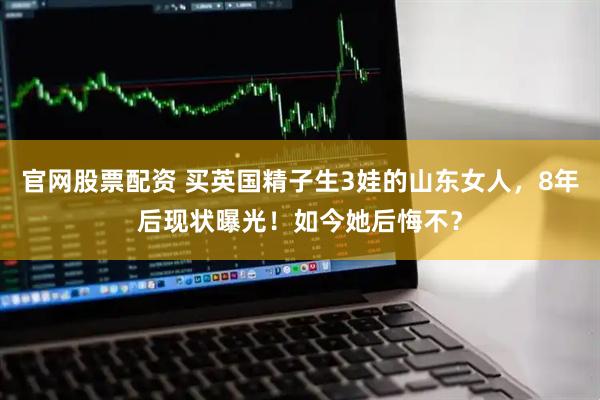 官网股票配资 买英国精子生3娃的山东女人，8年后现状曝光！如今她后悔不？