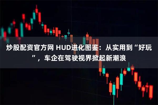 炒股配资官方网 HUD进化图鉴：从实用到“好玩”，车企在驾驶视界掀起新潮浪