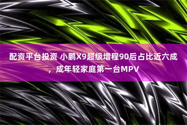 配资平台投资 小鹏X9超级增程90后占比近六成，成年轻家庭第一台MPV