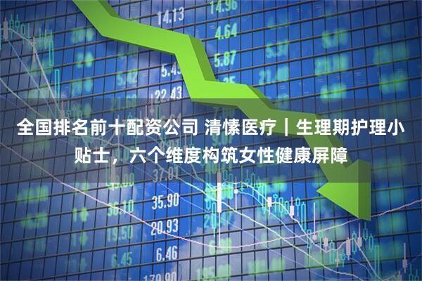 全国排名前十配资公司 清愫医疗｜生理期护理小贴士，六个维度构筑女性健康屏障
