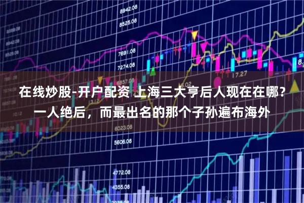 在线炒股-开户配资 上海三大亨后人现在在哪？一人绝后，而最出名的那个子孙遍布海外