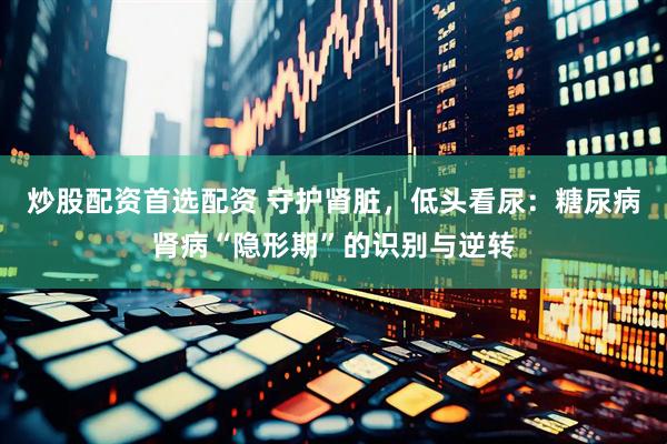 炒股配资首选配资 守护肾脏，低头看尿：糖尿病肾病“隐形期”的识别与逆转