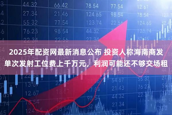 2025年配资网最新消息公布 投资人称海南商发单次发射工位费上千万元，利润可能还不够交场租