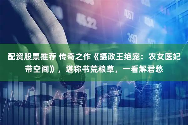 配资股票推荐 传奇之作《摄政王绝宠：农女医妃带空间》，堪称书荒粮草，一看解君愁