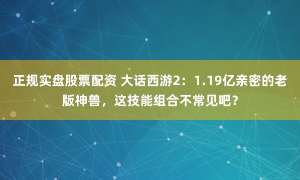 正规实盘股票配资 大话西游2：1.19亿亲密的老版神兽，这技能组合不常见吧？