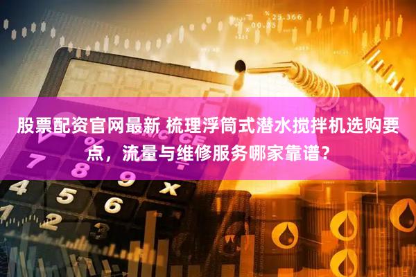 股票配资官网最新 梳理浮筒式潜水搅拌机选购要点，流量与维修服务哪家靠谱？