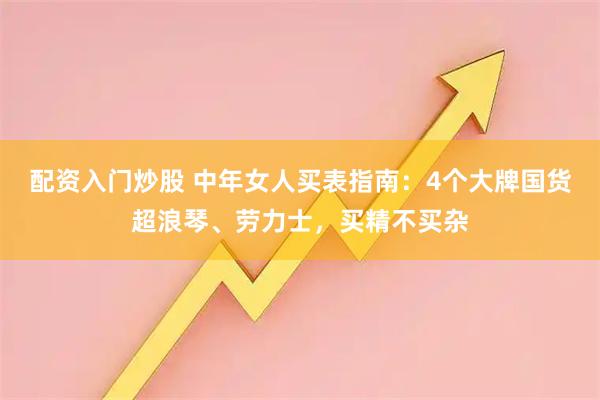 配资入门炒股 中年女人买表指南：4个大牌国货超浪琴、劳力士，买精不买杂