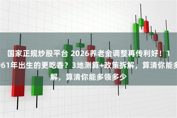 国家正规炒股平台 2026养老金调整再传利好！1955-1961年出生的更吃香？3地测算+政策拆解，算清你能多领多少