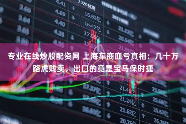 专业在线炒股配资网 上海车商血亏真相：几十万路虎贱卖，出口的竟是宝马保时捷