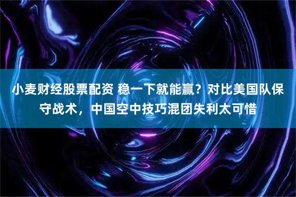 小麦财经股票配资 稳一下就能赢？对比美国队保守战术，中国空中技巧混团失利太可惜