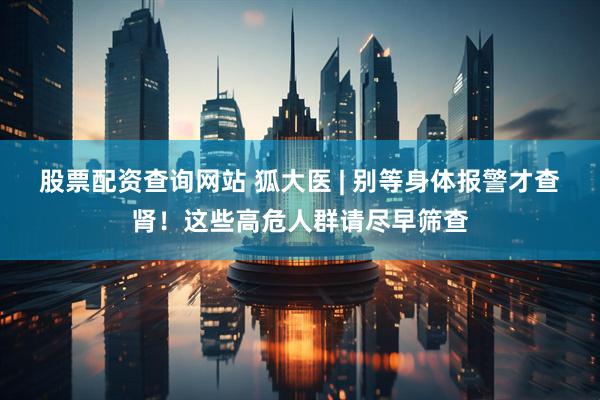 股票配资查询网站 狐大医 | 别等身体报警才查肾！这些高危人群请尽早筛查