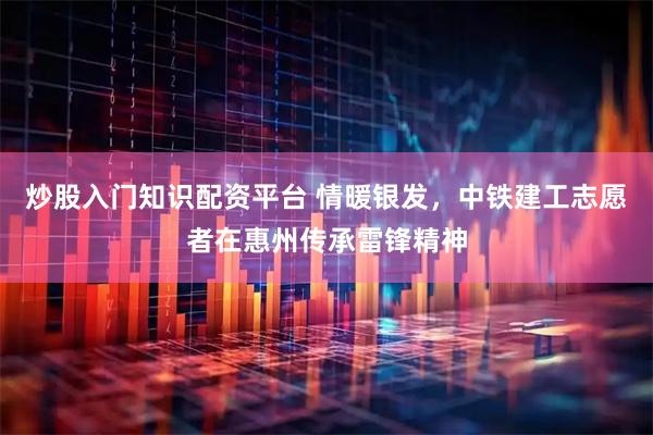 炒股入门知识配资平台 情暖银发，中铁建工志愿者在惠州传承雷锋精神