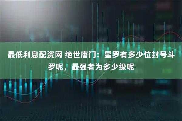 最低利息配资网 绝世唐门：星罗有多少位封号斗罗呢，最强者为多少级呢
