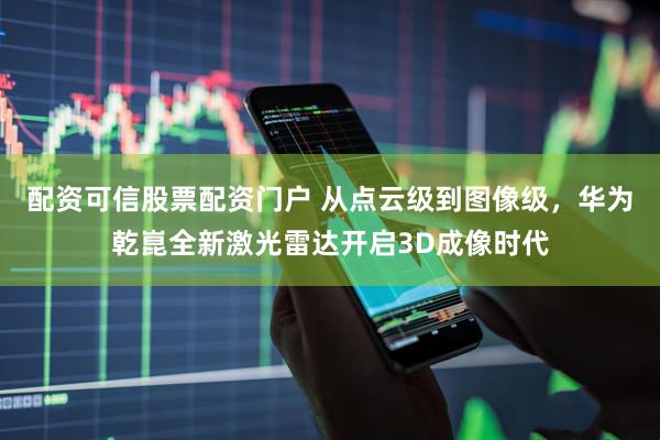 配资可信股票配资门户 从点云级到图像级，华为乾崑全新激光雷达开启3D成像时代