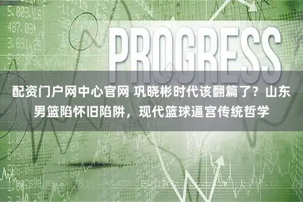 配资门户网中心官网 巩晓彬时代该翻篇了？山东男篮陷怀旧陷阱，现代篮球逼宫传统哲学