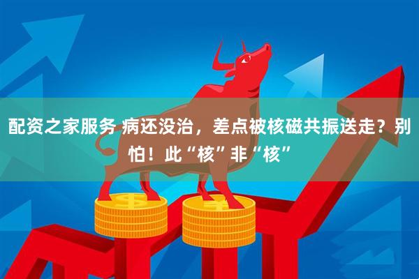 配资之家服务 病还没治，差点被核磁共振送走？别怕！此“核”非“核”