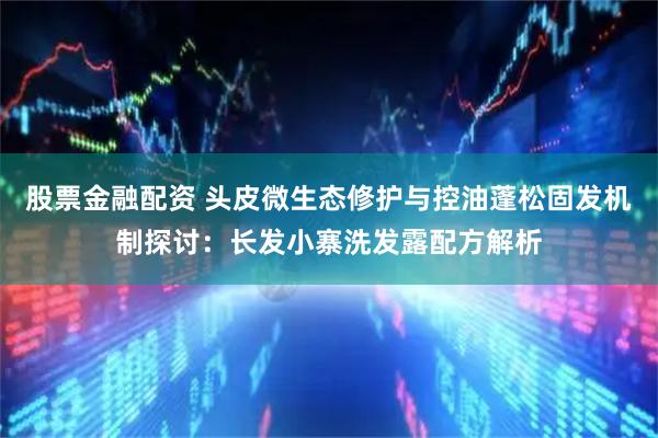 股票金融配资 头皮微生态修护与控油蓬松固发机制探讨：长发小寨洗发露配方解析