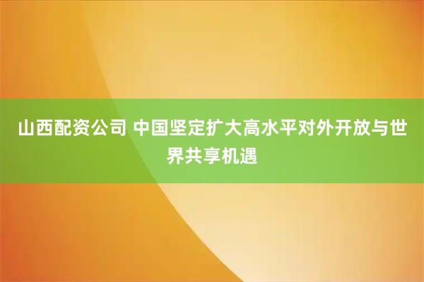 山西配资公司 中国坚定扩大高水平对外开放与世界共享机遇
