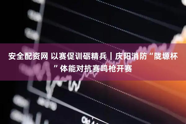 安全配资网 以赛促训砺精兵｜庆阳消防“陇塬杯”体能对抗赛鸣枪开赛