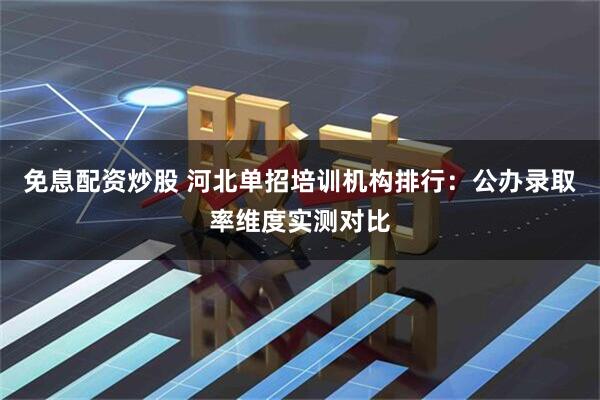 免息配资炒股 河北单招培训机构排行：公办录取率维度实测对比