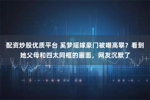 配资炒股优质平台 奚梦瑶嫁豪门被嘲高攀？看到她父母和四太同框的画面，网友沉默了